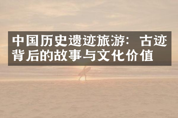 中国历史遗迹旅游：古迹背后的故事与文化价值
