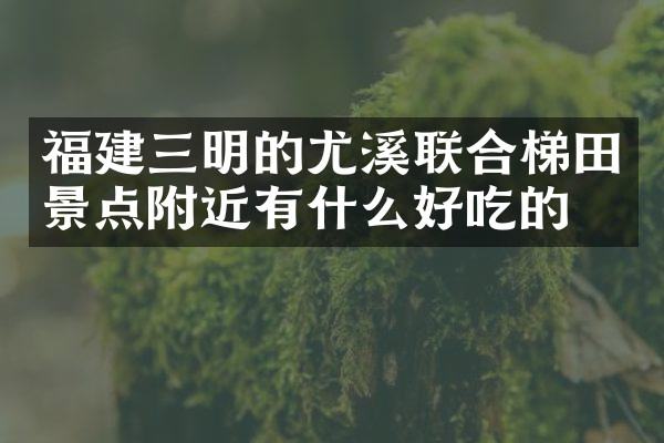 福建三明的尤溪联合梯田景点附近有什么好吃的