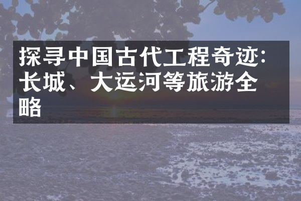 探寻中国古代工程奇迹：长城、大运河等旅游全攻略