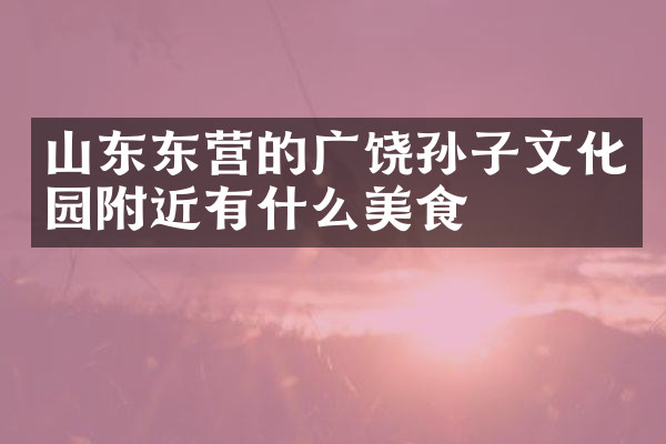山东东营的广饶孙子文化园附近有什么美食