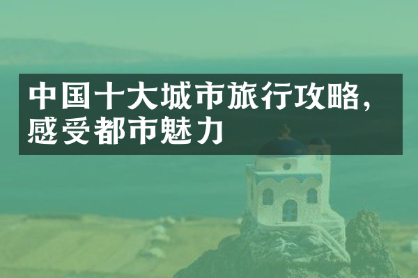中国十大城市旅行攻略，感受都市魅力
