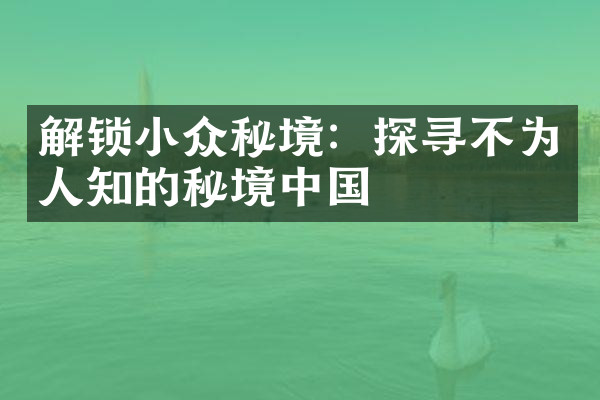 解锁小众秘境：探寻不为人知的秘境中国