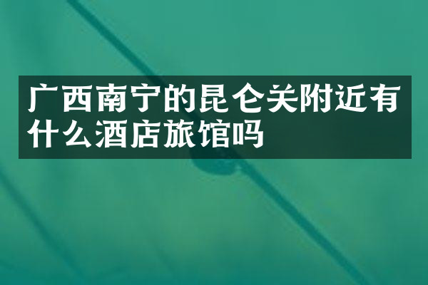 广西南宁的昆仑关附近有什么酒店旅馆吗