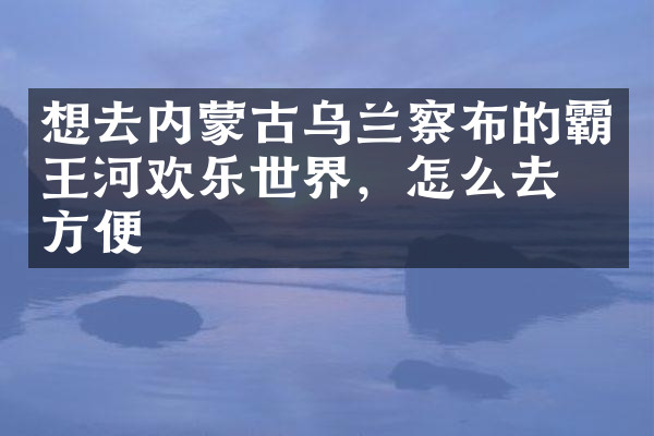 想去内蒙古乌兰察布的霸王河欢乐世界，怎么去最方便