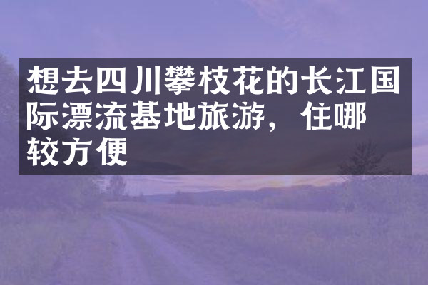 想去四川攀枝花的长江国际漂流基地旅游，住哪比较方便