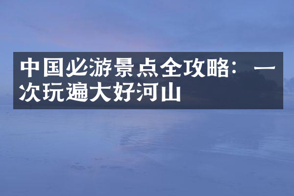 中国必游景点全攻略：一次玩遍大好河山