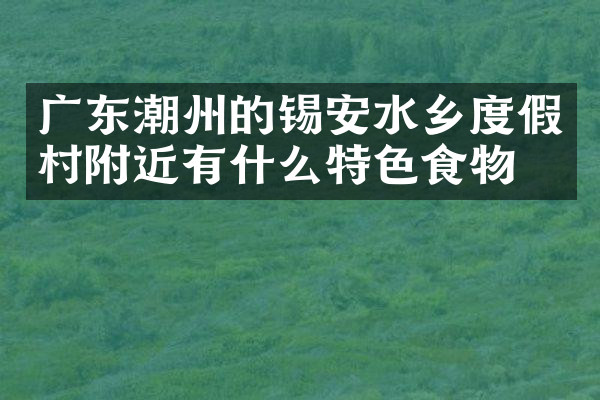 广东潮州的锡安水乡度假村附近有什么特色食物吗