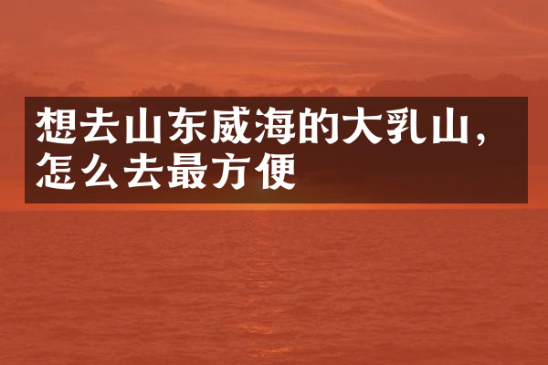 想去山东威海的大乳山，怎么去最方便
