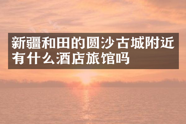 新疆和田的圆沙古城附近有什么酒店旅馆吗
