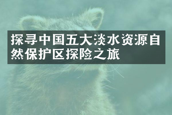 探寻中国五大淡水资源自然保护区探险之旅