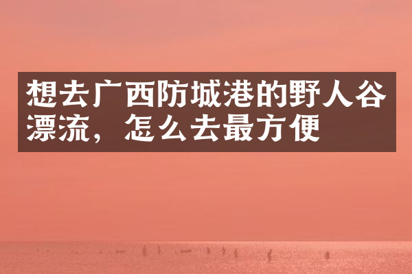 想去广西防城港的野人谷漂流，怎么去最方便