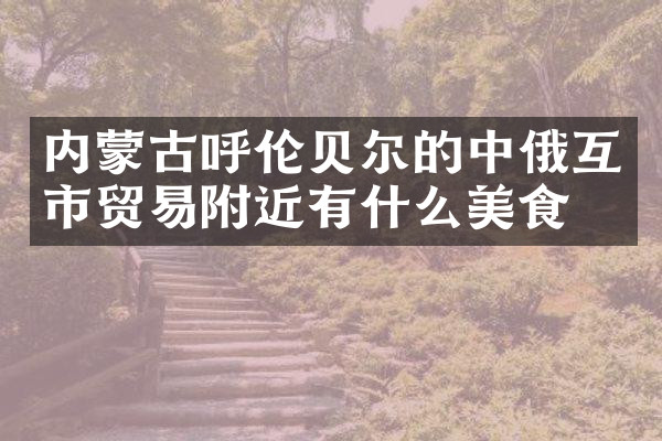 内蒙古呼伦贝尔的中俄互市贸易附近有什么美食