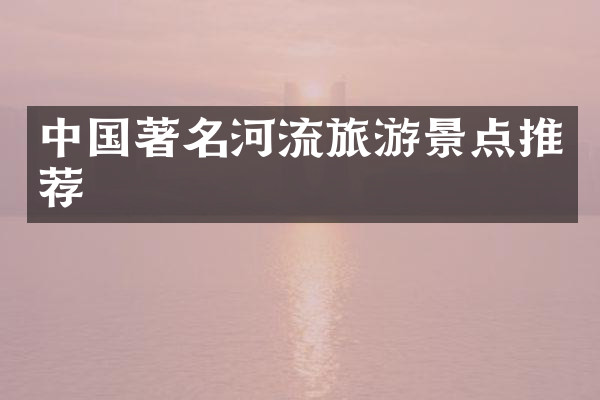 中国著名河流旅游景点推荐