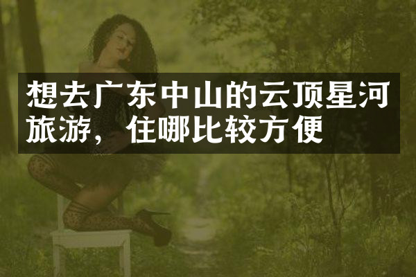 想去广东中山的云顶星河旅游，住哪比较方便