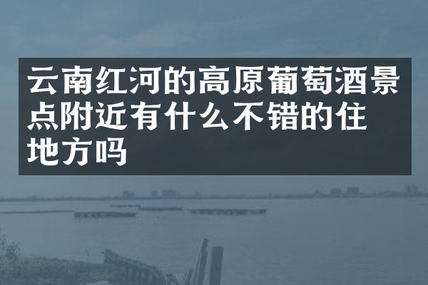 云南红河的高原葡萄酒景点附近有什么不错的住的地方吗