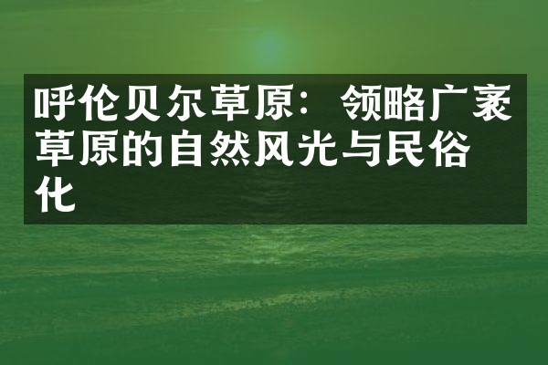 呼伦贝尔草原：领略广袤草原的自然风光与民俗文化