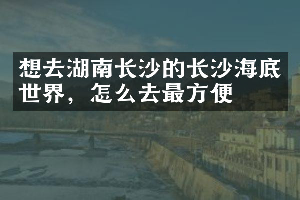 想去湖南长沙的长沙海底世界，怎么去最方便