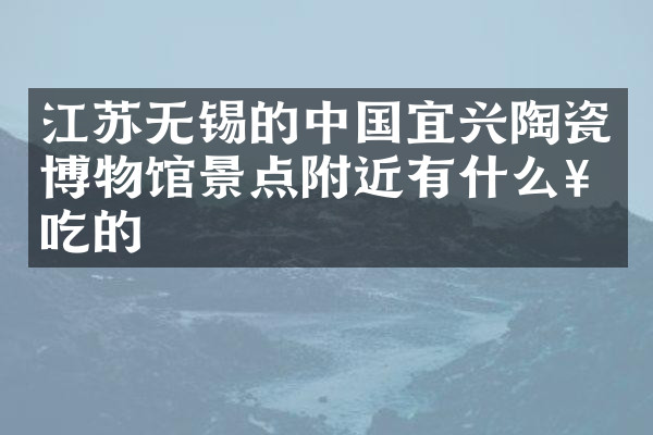 江苏无锡的中国宜兴陶瓷博物馆景点附近有什么好吃的
