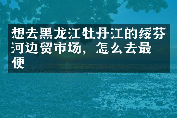 想去黑龙江牡丹江的绥芬河边贸市场，怎么去最方便