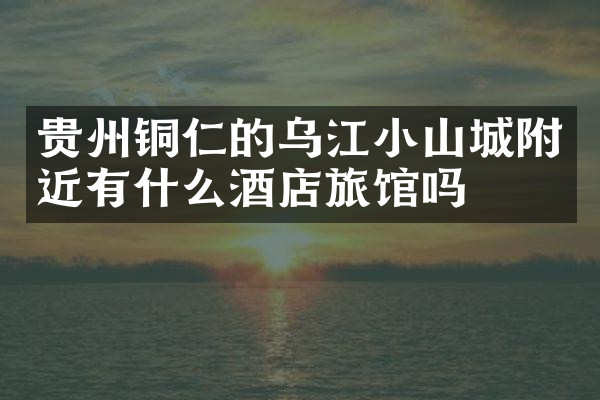贵州铜仁的乌江小山城附近有什么酒店旅馆吗