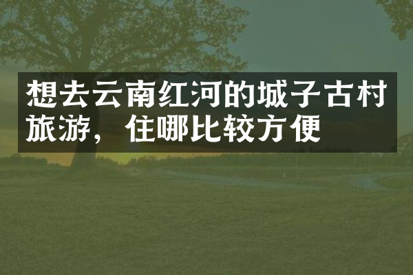 想去云南红河的城子古村旅游，住哪比较方便