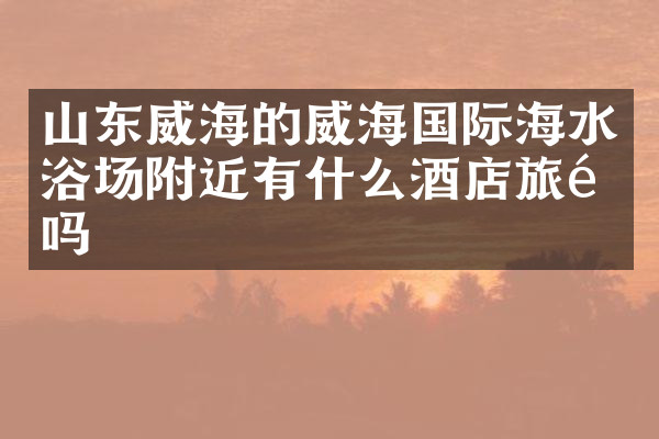 山东威海的威海国际海水浴场附近有什么酒店旅馆吗