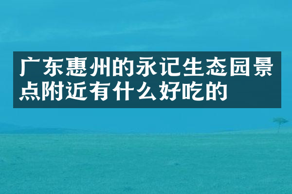广东惠州的永记生态园景点附近有什么好吃的
