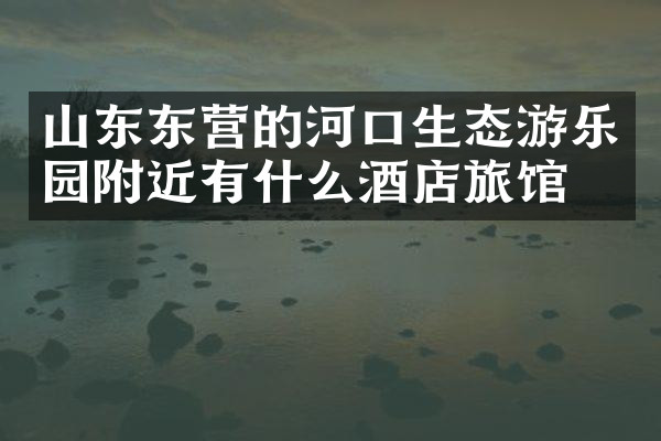 山东东营的河口生态游乐园附近有什么酒店旅馆吗
