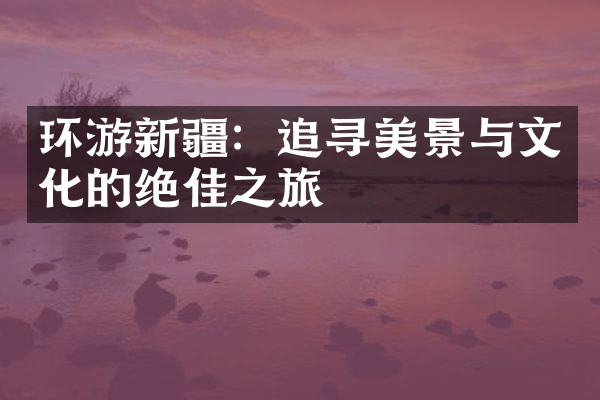 环游新疆：追寻美景与文化的绝佳之旅