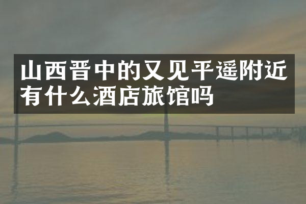山西晋中的又见平遥附近有什么酒店旅馆吗