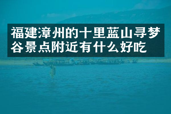 福建漳州的十里蓝山寻梦谷景点附近有什么好吃的