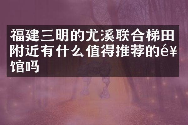 福建三明的尤溪联合梯田附近有什么值得推荐的饭馆吗