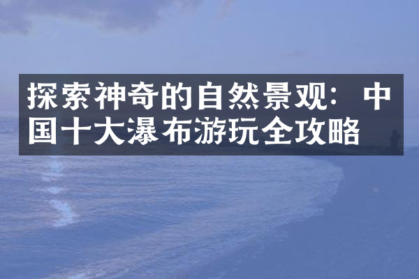 探索神奇的自然景观：中国十大瀑布游玩全攻略