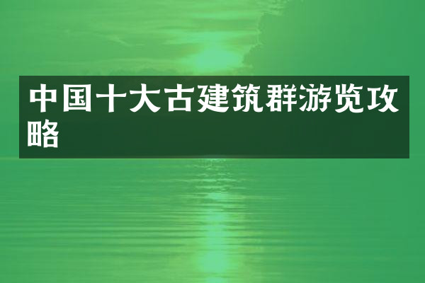 中国十大古建筑群游览攻略
