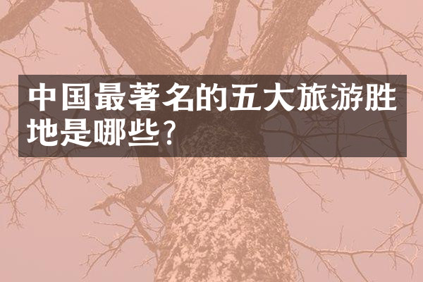 中国最著名的五大旅游胜地是哪些？