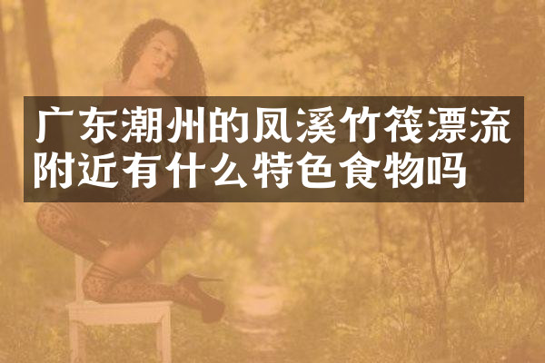 广东潮州的凤溪竹筏漂流附近有什么特色食物吗