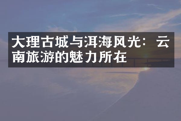 大理古城与洱海风光：云南旅游的魅力所在