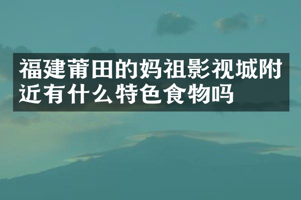 福建莆田的妈祖影视城附近有什么特色食物吗