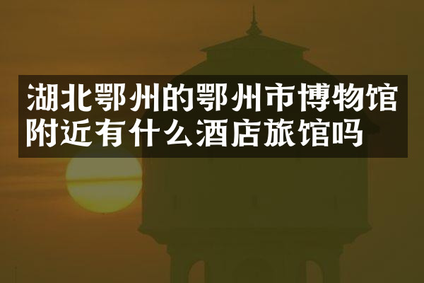 湖北鄂州的鄂州市博物馆附近有什么酒店旅馆吗