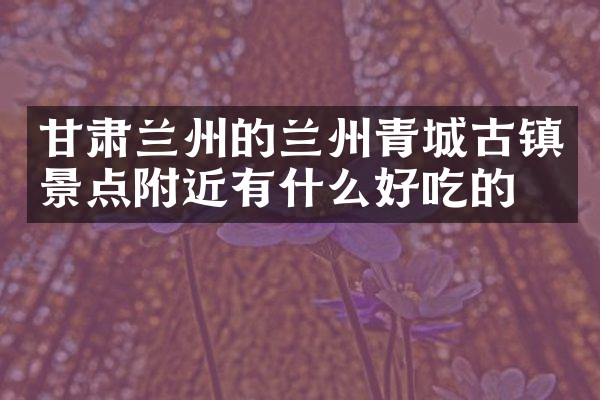 甘肃兰州的兰州青城古镇景点附近有什么好吃的