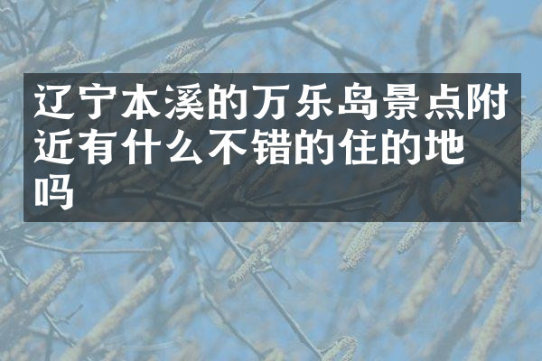 辽宁本溪的万乐岛景点附近有什么不错的住的地方吗