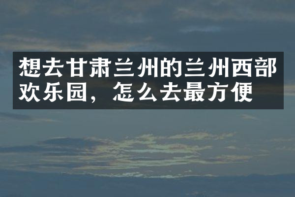 想去甘肃兰州的兰州西部欢乐园，怎么去最方便