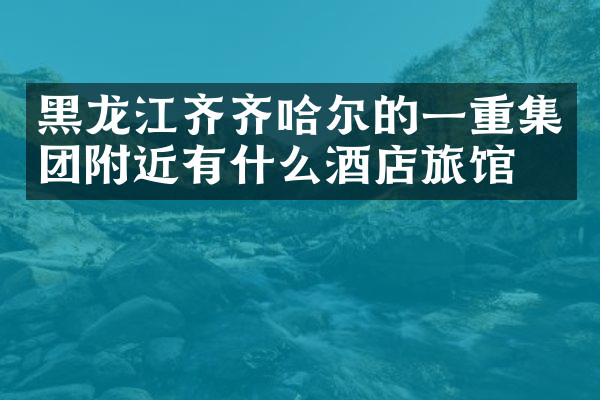 黑龙江齐齐哈尔的一重集团附近有什么酒店旅馆吗