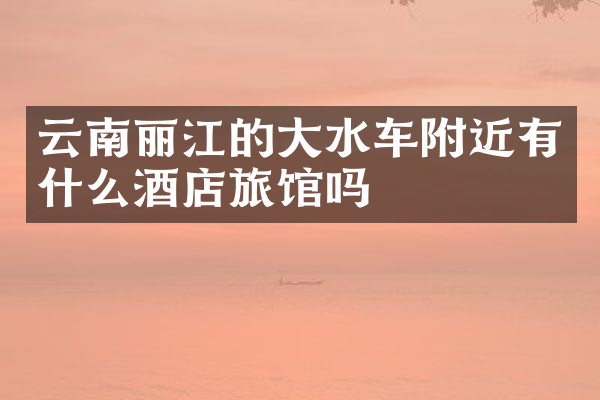 云南丽江的大水车附近有什么酒店旅馆吗