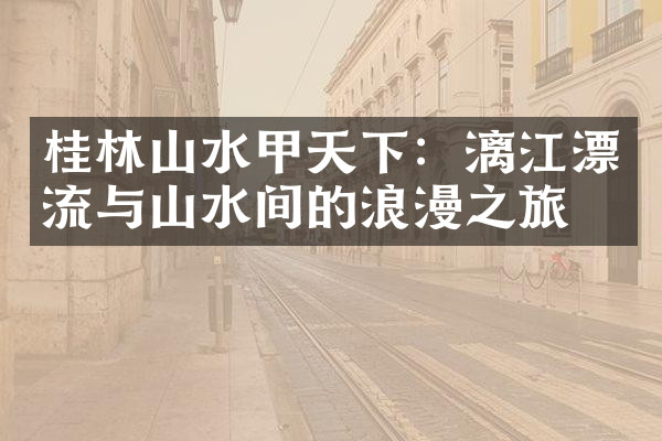 桂林山水甲天下：漓江漂流与山水间的浪漫之旅