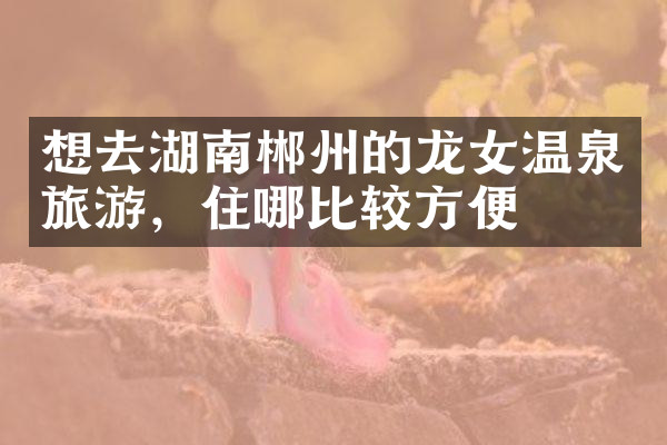 想去湖南郴州的龙女温泉旅游，住哪比较方便