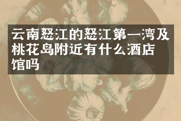 云南怒江的怒江第一湾及桃花岛附近有什么酒店旅馆吗
