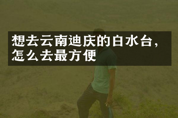 想去云南迪庆的白水台，怎么去最方便