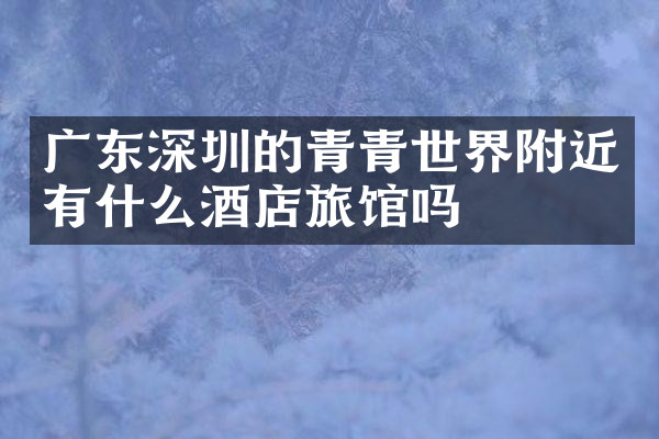 广东深圳的青青世界附近有什么酒店旅馆吗