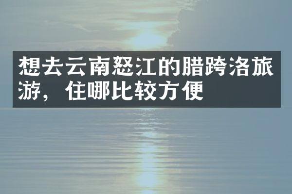 想去云南怒江的腊跨洛旅游，住哪比较方便